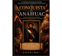 La Conquista Del Anahuac: Una historia documentada del encuentro entre dos civilizaciones y el nacimiento de un nuevo mundo.