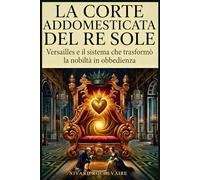 La corte addomesticata del Re Sole: Versailles e il sistema che trasformò la nobiltà in obbedienza