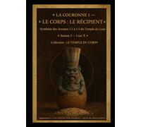 LA COURONNE I - LE CORPS : LE RÉCIPIENT: Le Corps comme Temple et Contenant des Trois Vases Sacrés Synthèse des cinq Arcanes du Temple du Corps Saison ... I sur X (Série 1 - LES ARCANES DE L’ŒUVRE)