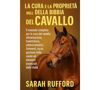 LA CURA E LA PROPRIETÀ DELLA BIBBIA DEL CAVALLO: Il manuale completo per la cura del cavallo: alimentazione, toelettatura, addestramento, finimenti, ... salute ed elementi essenziali della stalla