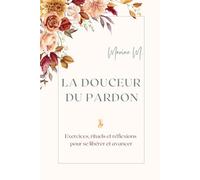 La douceur du pardon : Exercices, rituels et réflexions pour se libérer et avancer: Un guide pratique et inspirant pour guérir ses blessures, cultiver ... et transformer son quotidien grâce au pardon.