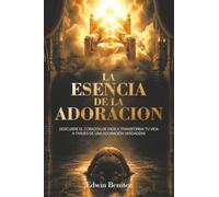 La Esencia de la Adoracion: Descubre el corazón de dios y transforma tu vida a través de una adoración verdadera