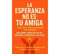 La Esperanza no es tu amiga : Una crítica radical a la ilusión más celebrada: DESCUBRE CÓMO DEJAR DE ESPERAR Y EMPEZAR A ACTUAR. Elige, actúa y ... esperar nada. Confía en ti, no en el futuro