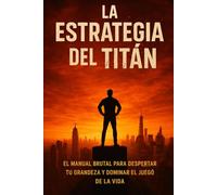 LA ESTRATEGIA DEL TITAN: EL MANUAL BRUTAL PARA DESPERTAR TU GRANDEZA Y DOMINAR EL JUEGO DE LA VIDA