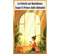 La Felicità nel Quotidiano: Scopri il Potere delle Abitudini: Come trasformare piccole azioni quotidiane in risultati straordinari per vivere una vita più serena, produttiva e consapevole