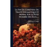 La Fin Du ChrÃ(c)tien, Ou TraitÃ(c) Dogmatique Et Moral Sur Le Petit Nombre Des Élus......