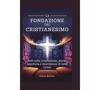 LA FONDAZIONE DEL CRISTIANESIMO: Fatti sulla crocifissione, morte, sepoltura e risurrezione di Gesù Cristo