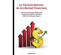 La Fórmula Maestra de la Libertad Financiera: Domina la estrategia infalible para construir tu imperio económico y disfrutar la vida que mereces