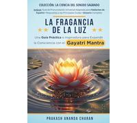 LA FRAGANCIA DE LA LUZ: Una Guía Práctica e Inspiradora para Expandir la Consciencia con el GAYATRI MANTRA (LA CIENCIA DEL SONIDO SAGRADO)