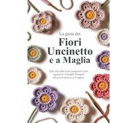 La gioia dei Fiori Uncinetto e a Maglia: Dai vita alle tue creazioni con ispiranti modelli floreali all'uncinetto e a maglia