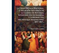 La Gran DÃ(c)cada Nacional, Ã" RelaciÃ3n HistÃ3rica De La Guerra De Reforma, IntervenciÃ3n Extranjera Y Gobierno Del Archiduque Maximiliano. 1857-1867...
