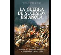 La Guerra de Sucesión española: Historia del conflicto entre los Borbones y los Habsburgo que asoló Europa