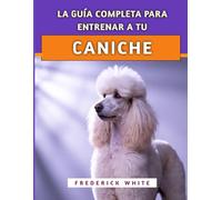 La Guía Completa Para Entrenar A Tu Caniche: Técnicas probadas para criar un compañero inteligente, bien educado y feliz
