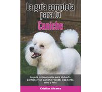 La Guía Completa Para Tu Caniche: La guía indispensable para el dueño perfecto y un Caniche obediente, sano y feliz.