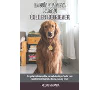 La Guía Completa Para Tu Golden Retriever: La guía indispensable para el dueño perfecto y un Golden Retriever obediente, sano y feliz.