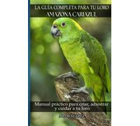 La guía completa para tu loro Amazona Cariazul: Manual práctico para criar, adiestrar y cuidar a tu loro