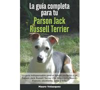 La Guía Completa Para Tu Parson Jack Russell Terrier: La guía indispensable para el dueño perfecto y un Parson Jack Russell Terrier obediente, sano y feliz.