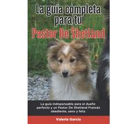 La Guía Completa Para Tu Pastor De Shetland: La guía indispensable para el dueño perfecto y un Pastor De Shetland obediente, sano y feliz.