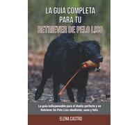 La Guía Completa Para Tu Retriever De Pelo Liso: La guía indispensable para el dueño perfecto y un Retriever De Pelo Liso obediente, sano y feliz.