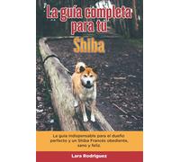 La Guía Completa Para Tu Shiba: La guía indispensable para el dueño perfecto y un Shiba obediente, sano y feliz.