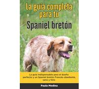La Guía Completa Para Tu Spaniel bretón: La guía indispensable para el dueño perfecto y un Spaniel bretón obediente, sano y feliz.