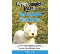 La Guía Completa Para Tu West Highland White Terrier: La guía indispensable para el dueño perfecto y un West Highland White Terrier obediente, sano y feliz.
