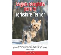 La Guía Completa Para Tu Yorkshire Terrier: La guía indispensable para el dueño perfecto y un Yorkshire Terrier obediente, sano y feliz.