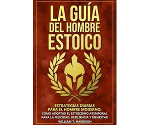 La Guía Del Hombre Estoico: Estrategias diarias para el hombre moderno: Cómo adoptar el estoicismo atemporal para la felicidad, resiliencia y bienestar