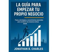 LA GUÍA PARA EMPEZAR TU PROPIO NEGOCIO: Pasos, estrategias y conocimientos esenciales para construir una empresa exitosa desde