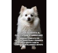 La Guida Definitiva al Cane Eschimese Americano: l Manuale Completo per Crescere, Addestrare e Prendersi Cura di Questo Cane da Compagnia Intelligente e Devoto
