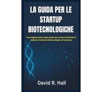 LA GUIDA PER LE STARTUP BIOTECNOLOGICHE: Un progetto passo dopo passo per avviare, finanziare e scalare un'azienda biotecnologica di successo