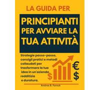 LA GUIDA PER PRINCIPIANTI PER AVVIARE LA TUA ATTIVITÀ: Strategie passo-passo, consigli pratici e metodi collaudati per trasformare la tua idea in un'azienda redditizia e duratura.