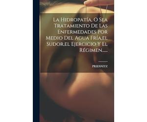La Hidropatía, O Sea Tratamiento De Las Enfermedades Por Medio Del Agua Fría,el Sudor,el Ejercicio Y El Régimen......