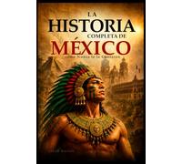 La Historia Completa de México como Nunca te la Contaron: Desde los Olmecas hasta la Actualidad: Imperios Perdidos, Civilizaciones, Grandes Batallas, Personajes Legendarios, Curiosidades, Datos Poco