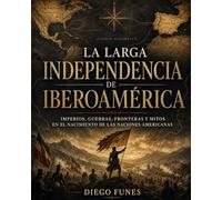 LA LARGA INDEPENDENCIA DE IBEROAMÉRICA: Imperios, guerras, fronteras y mitos en el nacimiento de las naciones americanas