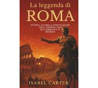La leggenda di Roma: Storia, Gloria e Innovazioni dell’Impero che Ha Cambiato il Mondo: Le Conquiste, Le Meraviglie Architettoniche E La Vita Quotidiana Nell’impero Più Influente Della Storia