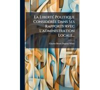 La LibertÃ(c) Politique ConsidÃ(c)rÃ(c)e Dans Ses Rapports Avec L'administration Locale...