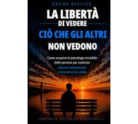LA LIBERTÀ DI VEDERE CIÒ CHE ALTRI NON VEDONO: COME SCOPRIRE LA PSICOLOGIA INVISIBILE DELLE PERSONE PER COSTRUIRE RELAZIONI SENTIMENTALI E PROFESSIONALI PIÙ SOLIDE