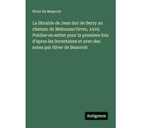 La librairie de Jean duc de Berry au chateau de MehunsurYevre, 1416; Publiee en entier pour la premiere fois d'apres les inventaires et avec des notes par Hiver de Beauvoir
