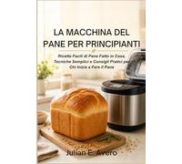 La Macchina del Pane per Principianti: Ricette Facili di Pane Fatto in Casa, Tecniche Semplici e Consigli Pratici per Chi Inizia a Fare il Pane