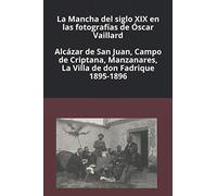La Mancha del siglo XIX en las fotografías de Óscar Vaillard: Alcázar de San Juan, Campo de Criptana, Manzanares, La Villa de don Fadrique. 1895-1896