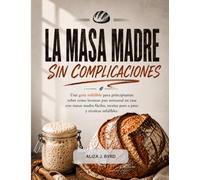LA MASA MADRE, SIN COMPLICACIONES: Una guía infalible para principiantes sobre cómo hornear pan artesanal en casa con masas madre fáciles, recetas paso a paso y técnicas infalibles