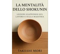 La Mentalità dello Shokunin: Lezioni Giapponesi sul Lavoro e sulla Maestria: Kodawari, Kaizen e Shu-Ha-Ri - Filosofia Giapponese del Lavoro per una Vita di Significato, Eccellenza e Maestria Artigiana