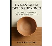 La Mentalità dello Shokunin: Lezioni Giapponesi sul Lavoro e sulla Maestria: Kodawari, Kaizen e Shu-Ha-Ri - Filosofia Giapponese del Lavoro per una Vita di Significato, Eccellenza e Maestria Artigiana