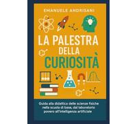 La Palestra della Curiosità: Guida alla didattica delle scienze fisiche nella scuola di base, dal laboratorio povero all'intelligenza artificiale (La Fisica del Pensiero)