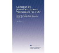 La passion de Jésus-Christ jouée à Valenciennes l'an 1547: Manuskript der Bibl. nat. zu Paris f. fr. 12536, nach quellen, inhalt und metrum untersucht