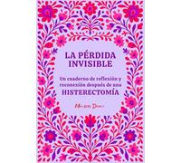 La pérdida invisible: Un cuaderno de reflexión y reconexión contigo misma para transitar el duelo y la vida después de una histerectomía