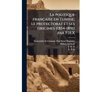 La politique française en Tunisie; le protectorat et ses origines (1854-1891) par P.H.X