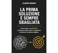 LA PRIMA SOLUZIONE É SEMPRE SBAGLIATA: Come evitare con METODO di sprecare tempo, soldi e reputazione risolvendo il problema sbagliato
