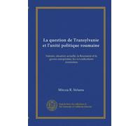 La question de Transylvanie et l'unité politique roumaine: histoire, situation actuelle, la Roumanie et la guerre européenne, les revendications roumaines